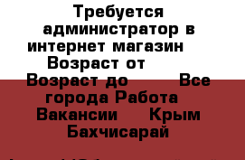 Требуется администратор в интернет магазин.  › Возраст от ­ 22 › Возраст до ­ 40 - Все города Работа » Вакансии   . Крым,Бахчисарай